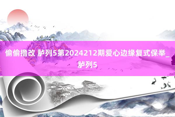 偷偷撸改 胪列5第2024212期爱心边缘复式保举_胪列5