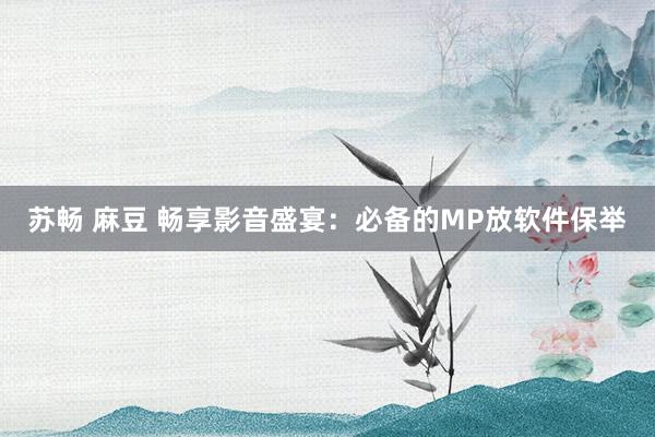 苏畅 麻豆 畅享影音盛宴：必备的MP放软件保举