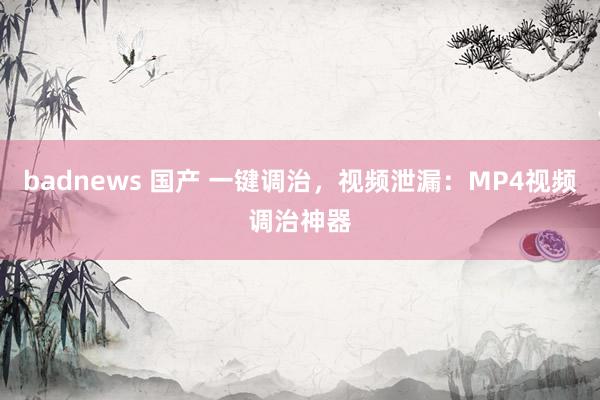 badnews 国产 一键调治，视频泄漏：MP4视频调治神器