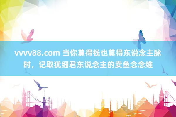 vvvv88.com 当你莫得钱也莫得东说念主脉时，记取犹细君东说念主的卖鱼念念维