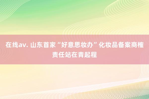 在线av. 山东首家“好意思妆办”化妆品备案商榷责任站在青起程