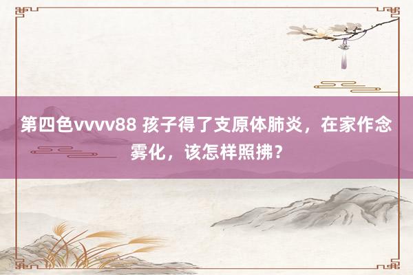 第四色vvvv88 孩子得了支原体肺炎，在家作念雾化，该怎样照拂？