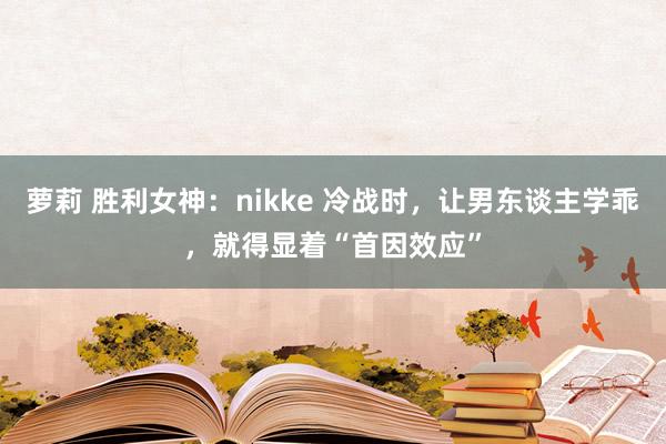 萝莉 胜利女神：nikke 冷战时，让男东谈主学乖，就得显着“首因效应”