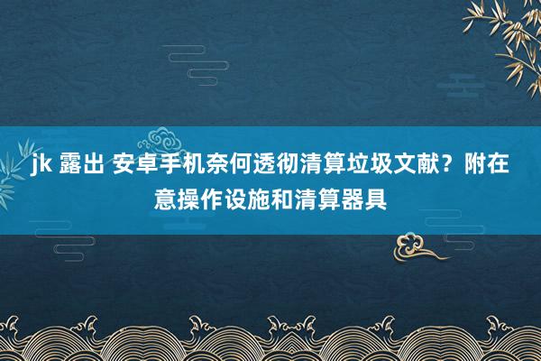 jk 露出 安卓手机奈何透彻清算垃圾文献？附在意操作设施和清算器具