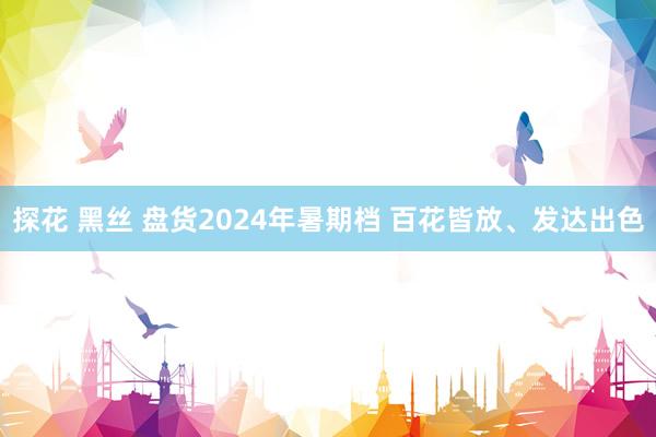 探花 黑丝 盘货2024年暑期档 百花皆放、发达出色