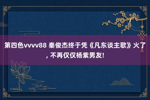 第四色vvvv88 秦俊杰终于凭《凡东谈主歌》火了， 不再仅仅杨紫男友!