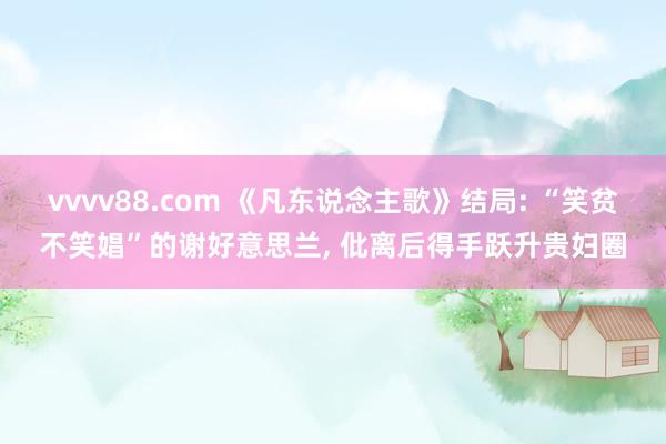 vvvv88.com 《凡东说念主歌》结局: “笑贫不笑娼”的谢好意思兰， 仳离后得手跃升贵妇圈