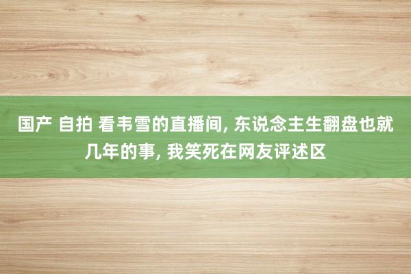 国产 自拍 看韦雪的直播间, 东说念主生翻盘也就几年的事, 我笑死在网友评述区