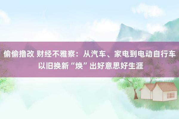 偷偷撸改 财经不雅察：从汽车、家电到电动自行车 以旧换新“焕”出好意思好生涯