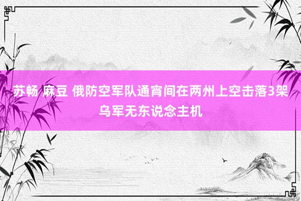 苏畅 麻豆 俄防空军队通宵间在两州上空击落3架乌军无东说念主机