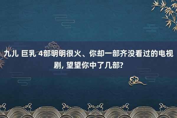 九儿 巨乳 4部明明很火、你却一部齐没看过的电视剧， 望望你中了几部?