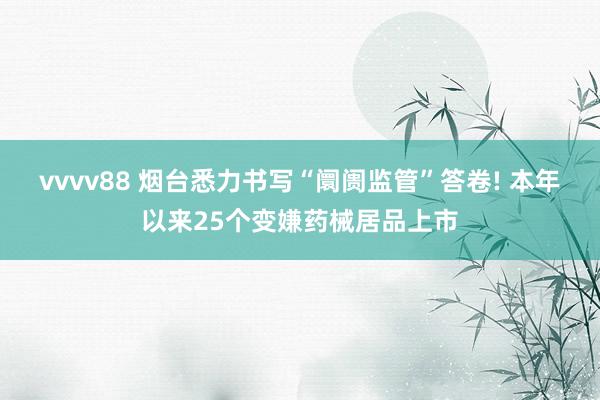 vvvv88 烟台悉力书写“阛阓监管”答卷! 本年以来25个变嫌药械居品上市