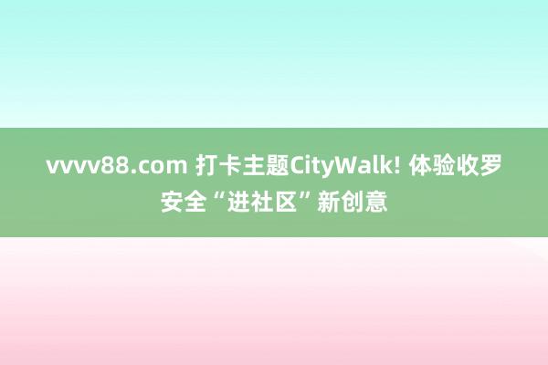 vvvv88.com 打卡主题CityWalk! 体验收罗安全“进社区”新创意