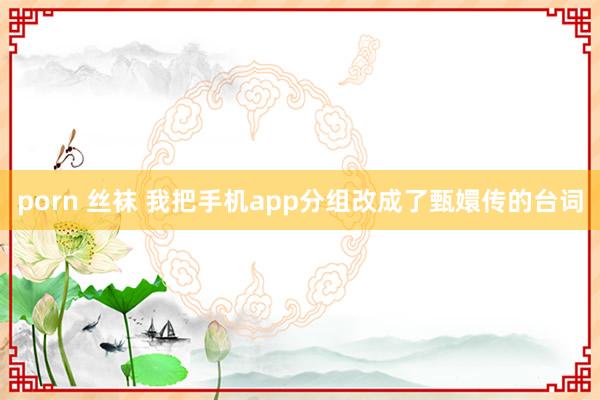 porn 丝袜 我把手机app分组改成了甄嬛传的台词