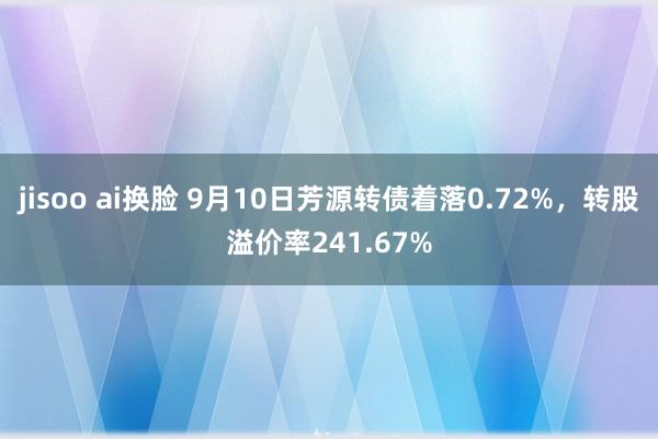 jisoo ai换脸 9月10日芳源转债着落0.72%，转股溢价率241.67%