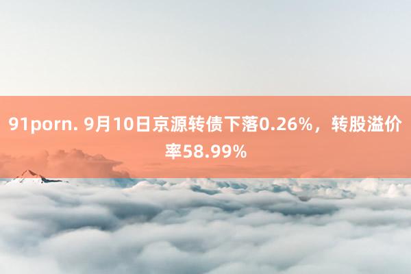 91porn. 9月10日京源转债下落0.26%，转股溢价率58.99%