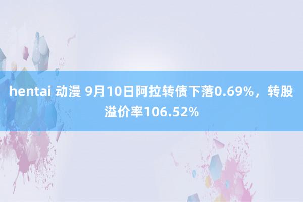 hentai 动漫 9月10日阿拉转债下落0.69%，转股溢价率106.52%