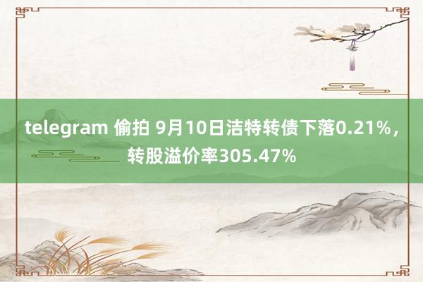 telegram 偷拍 9月10日洁特转债下落0.21%，转股溢价率305.47%