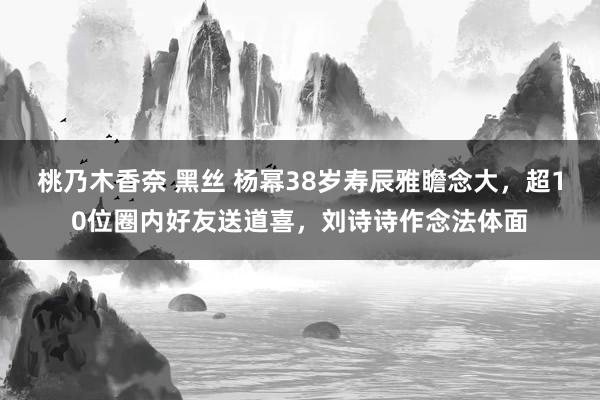 桃乃木香奈 黑丝 杨幂38岁寿辰雅瞻念大，超10位圈内好友送道喜，刘诗诗作念法体面