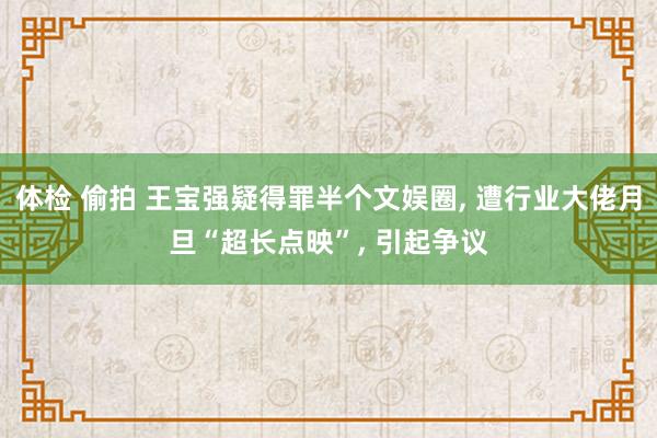 体检 偷拍 王宝强疑得罪半个文娱圈, 遭行业大佬月旦“超长点映”, 引起争议