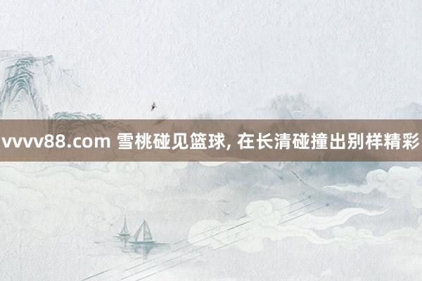 vvvv88.com 雪桃碰见篮球, 在长清碰撞出别样精彩