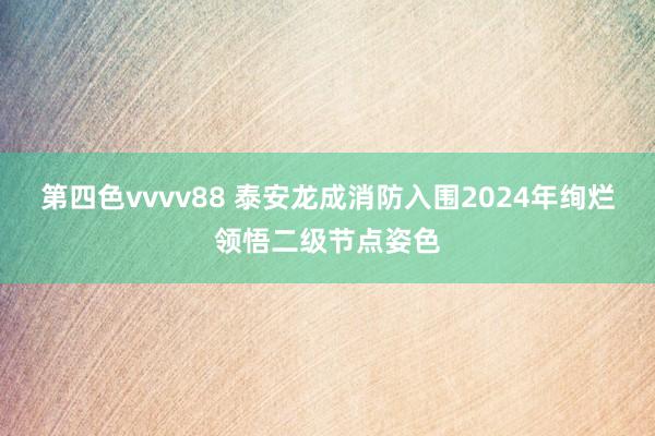 第四色vvvv88 泰安龙成消防入围2024年绚烂领悟二级节点姿色