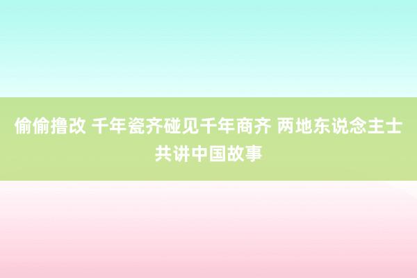 偷偷撸改 千年瓷齐碰见千年商齐 两地东说念主士共讲中国故事