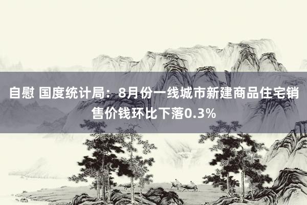 自慰 国度统计局：8月份一线城市新建商品住宅销售价钱环比下落0.3%