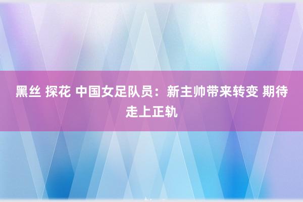 黑丝 探花 中国女足队员：新主帅带来转变 期待走上正轨