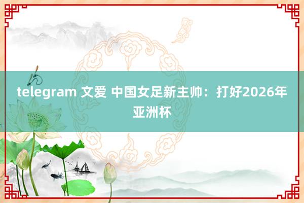 telegram 文爱 中国女足新主帅：打好2026年亚洲杯