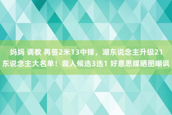 妈妈 调教 再签2米13中锋，湖东说念主升级21东说念主大名单！裁人候选3选1 好意思媒晒图嘲讽