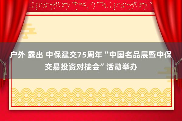 户外 露出 中保建交75周年“中国名品展暨中保交易投资对接会”活动举办