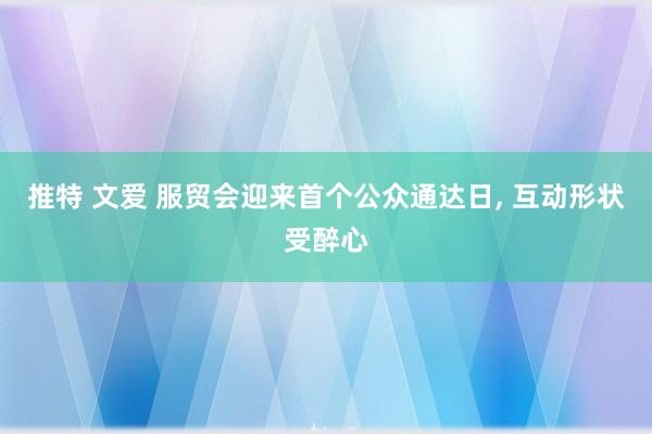 推特 文爱 服贸会迎来首个公众通达日, 互动形状受醉心