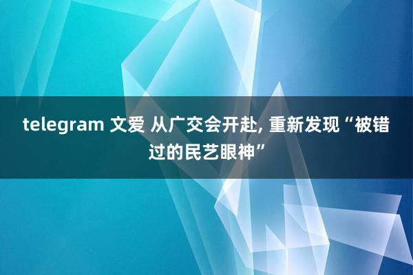 telegram 文爱 从广交会开赴, 重新发现“被错过的民艺眼神”