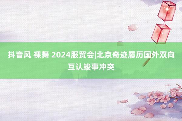 抖音风 裸舞 2024服贸会|北京奇迹履历国外双向互认竣事冲突