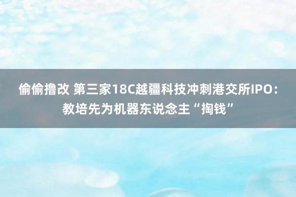 偷偷撸改 第三家18C越疆科技冲刺港交所IPO：教培先为机器东说念主“掏钱”