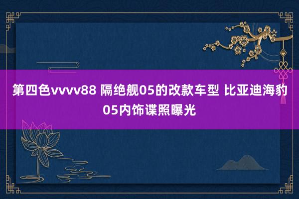 第四色vvvv88 隔绝舰05的改款车型 比亚迪海豹05内饰谍照曝光