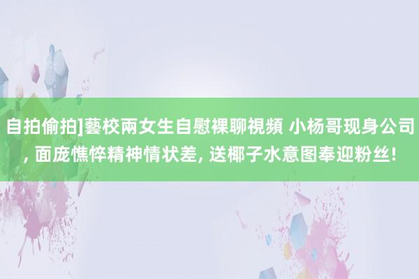 自拍偷拍]藝校兩女生自慰裸聊視頻 小杨哥现身公司， 面庞憔悴精神情状差， 送椰子水意图奉迎粉丝!