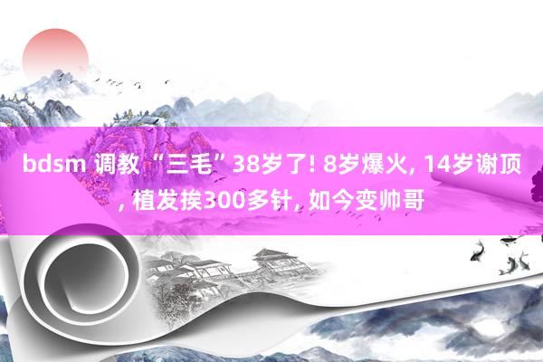 bdsm 调教 “三毛”38岁了! 8岁爆火， 14岁谢顶， 植发挨300多针， 如今变帅哥