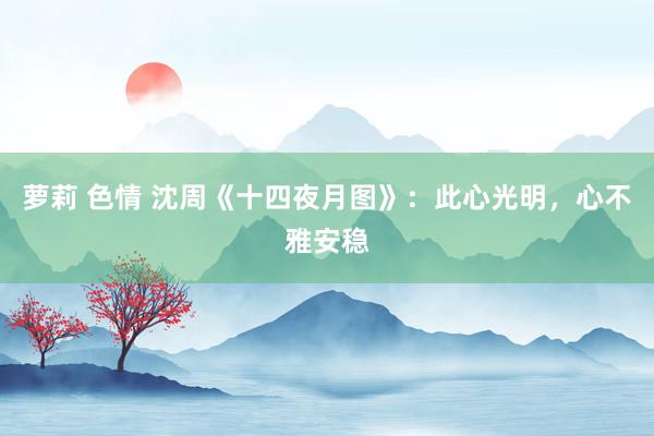 萝莉 色情 沈周《十四夜月图》：此心光明，心不雅安稳