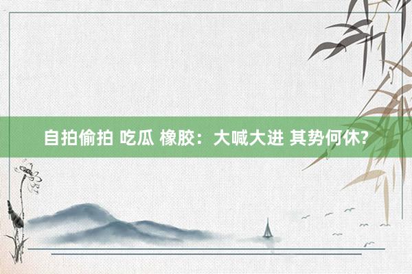 自拍偷拍 吃瓜 橡胶：大喊大进 其势何休?