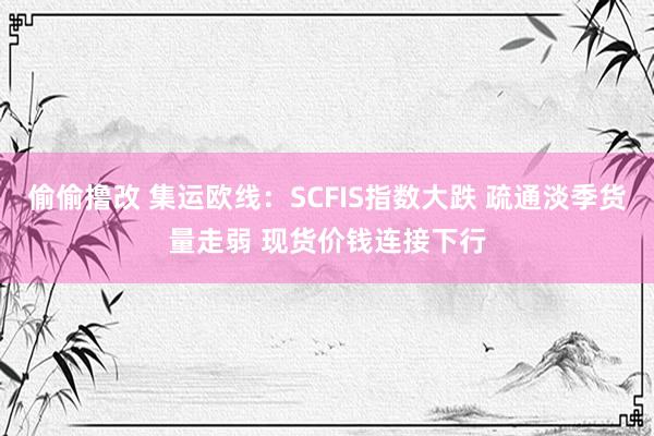 偷偷撸改 集运欧线：SCFIS指数大跌 疏通淡季货量走弱 现货价钱连接下行