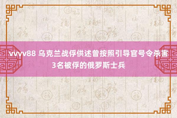 vvvv88 乌克兰战俘供述曾按照引导官号令杀害3名被俘的俄罗斯士兵