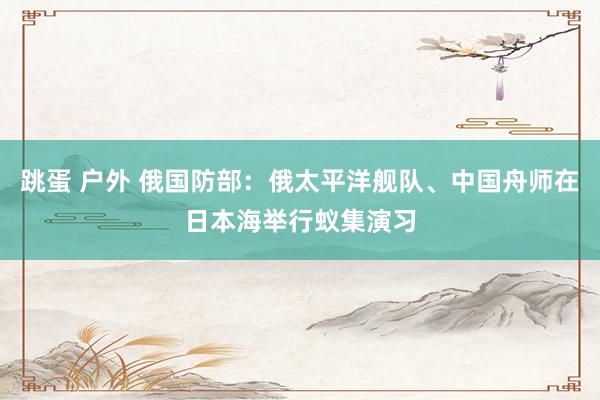 跳蛋 户外 俄国防部：俄太平洋舰队、中国舟师在日本海举行蚁集演习