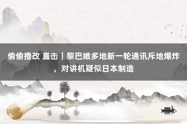 偷偷撸改 直击｜黎巴嫩多地新一轮通讯斥地爆炸，对讲机疑似日本制造