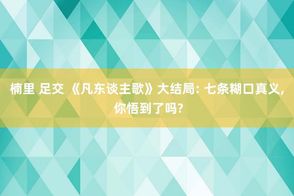 楠里 足交 《凡东谈主歌》大结局: 七条糊口真义, 你悟到了吗?