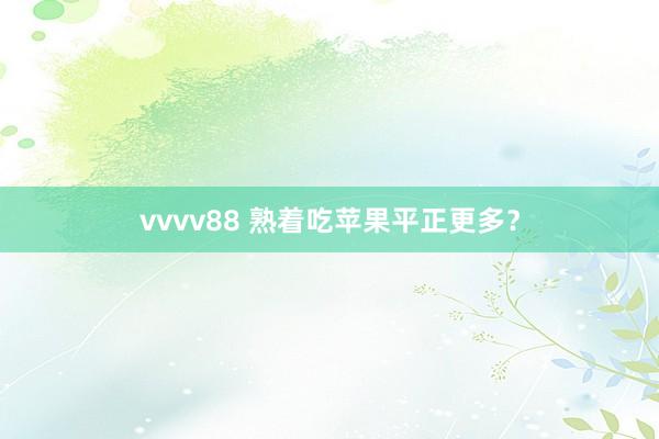 vvvv88 熟着吃苹果平正更多？