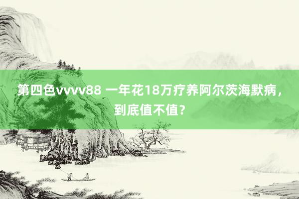 第四色vvvv88 一年花18万疗养阿尔茨海默病，到底值不值？