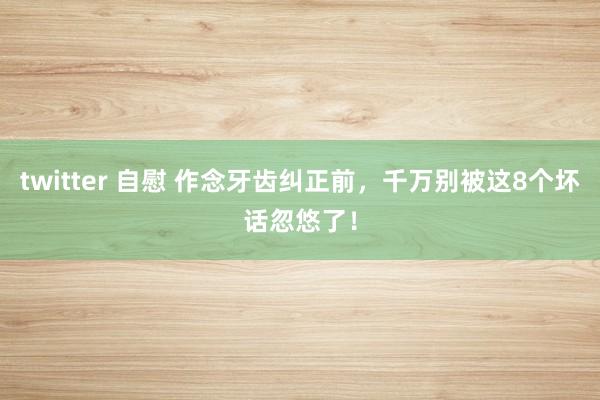 twitter 自慰 作念牙齿纠正前，千万别被这8个坏话忽悠了！