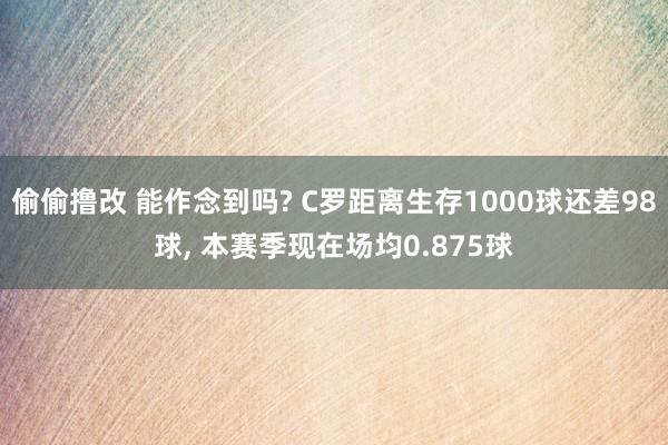 偷偷撸改 能作念到吗? C罗距离生存1000球还差98球, 本赛季现在场均0.875球